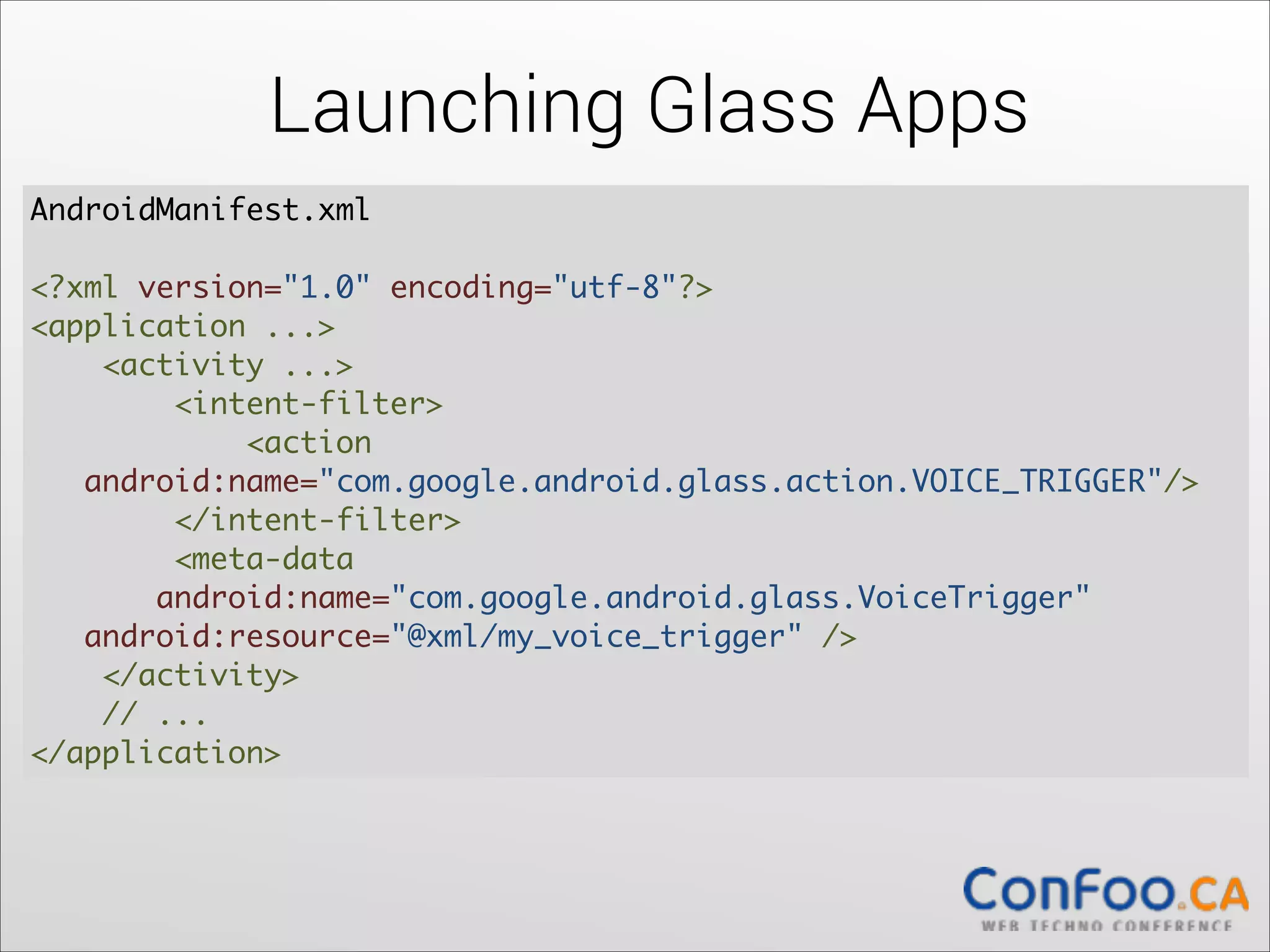Launching Glass Apps
AndroidManifest.xml  
 
<?xml version="1.0" encoding="utf-8"?> 
<application ...> 
    <activity ...> 
        <intent-filter> 
            <action           
 
android:name="com.google.android.glass.action.VOICE_TRIGGER"/> 
        </intent-filter> 
        <meta-data  
android:name="com.google.android.glass.VoiceTrigger" 
  android:resource="@xml/my_voice_trigger" /> 
    </activity> 
    // ... 
</application>

 