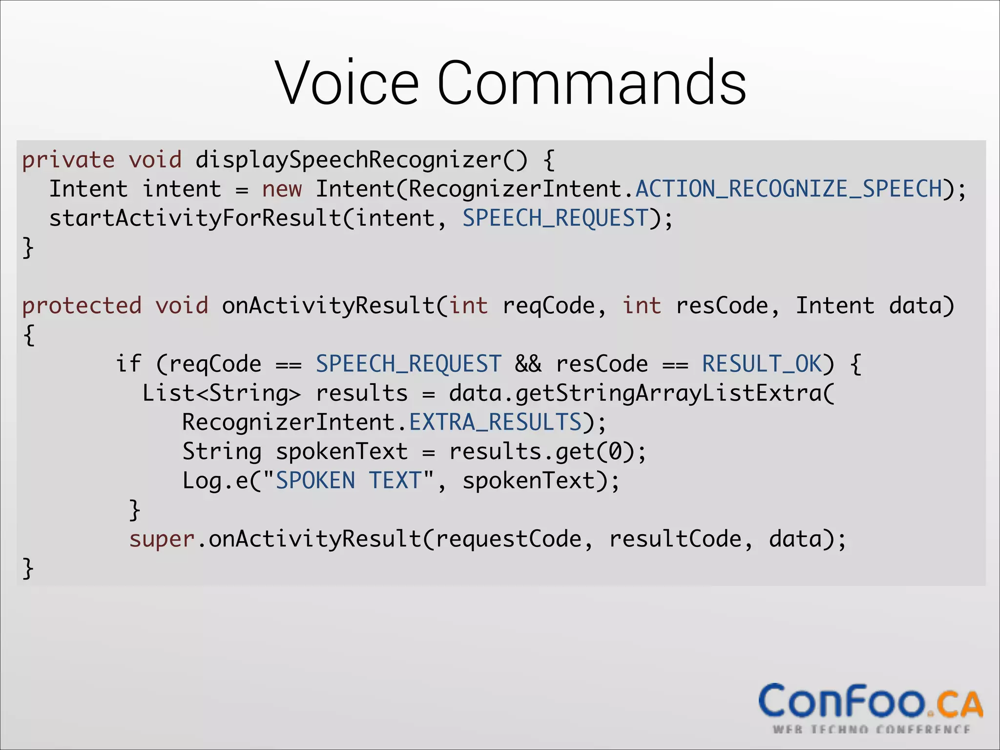 Voice Commands
private void displaySpeechRecognizer() {	
Intent intent = new Intent(RecognizerIntent.ACTION_RECOGNIZE_SPEECH);	
  
startActivityForResult(intent, SPEECH_REQUEST);	
  
} 

!

protected void onActivityResult(int reqCode, int resCode, Intent data)
{	
if (reqCode == SPEECH_REQUEST && resCode == RESULT_OK) {	
  
List<String> results = data.getStringArrayListExtra( 
RecognizerIntent.EXTRA_RESULTS);	
  
String spokenText = results.get(0);	
  
Log.e("SPOKEN TEXT", spokenText);	
}	
  
super.onActivityResult(requestCode, resultCode, data);	
  
}

 