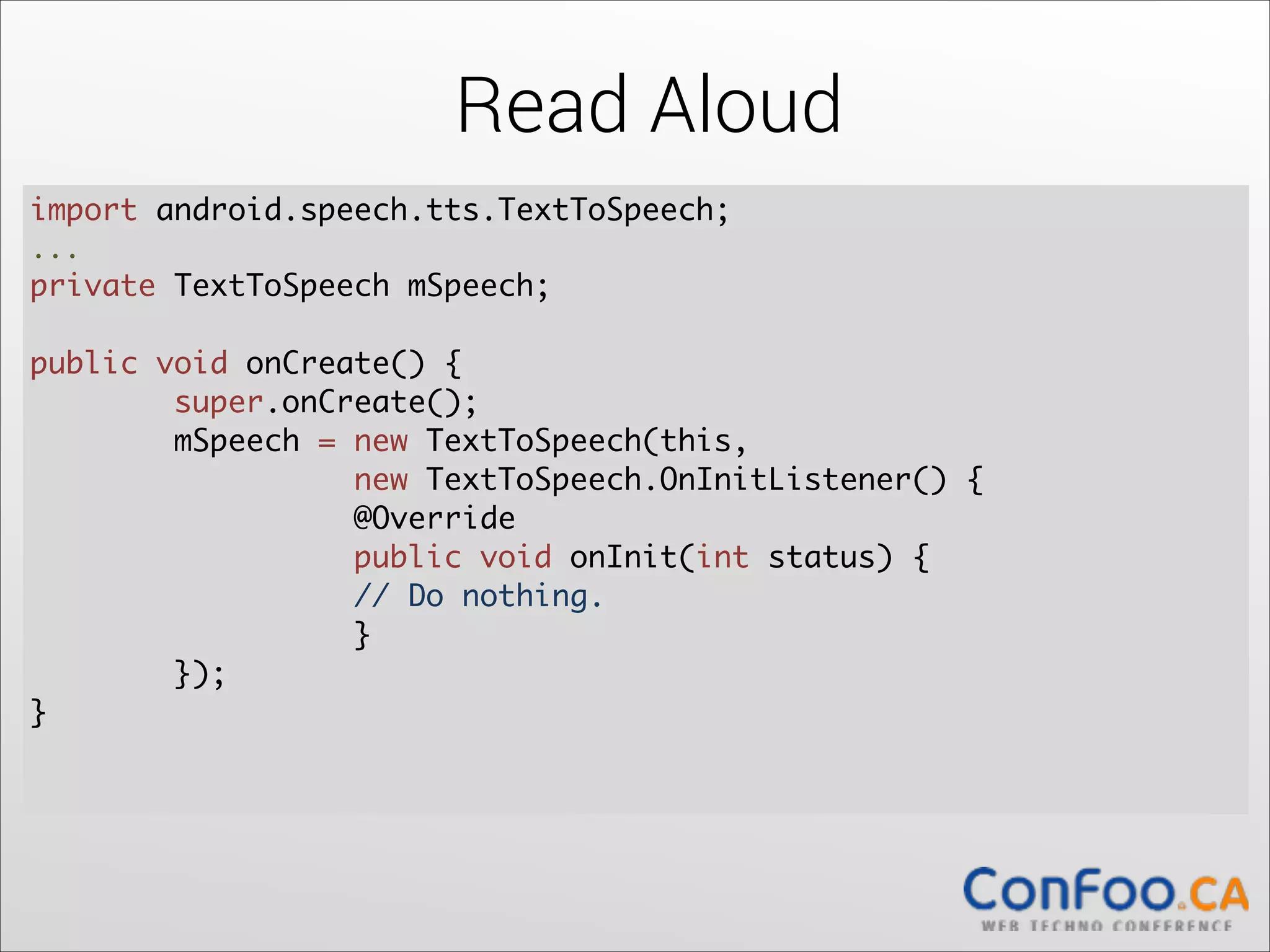 Read Aloud
import android.speech.tts.TextToSpeech;	
  
...	

private TextToSpeech mSpeech;	
  

!

public void onCreate() {	
  
super.onCreate();	
  
mSpeech = new TextToSpeech(this,  
new TextToSpeech.OnInitListener() {	
  
@Override	
  
public void onInit(int status) {	
  
// Do nothing.	
  
}	
});	
}	
  

!

 