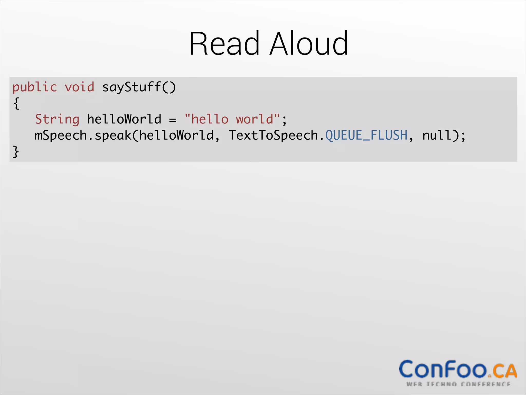 Read Aloud
public void sayStuff() 	
{	
  
String helloWorld = "hello world";	
mSpeech.speak(helloWorld, TextToSpeech.QUEUE_FLUSH, null);	
  
}

 