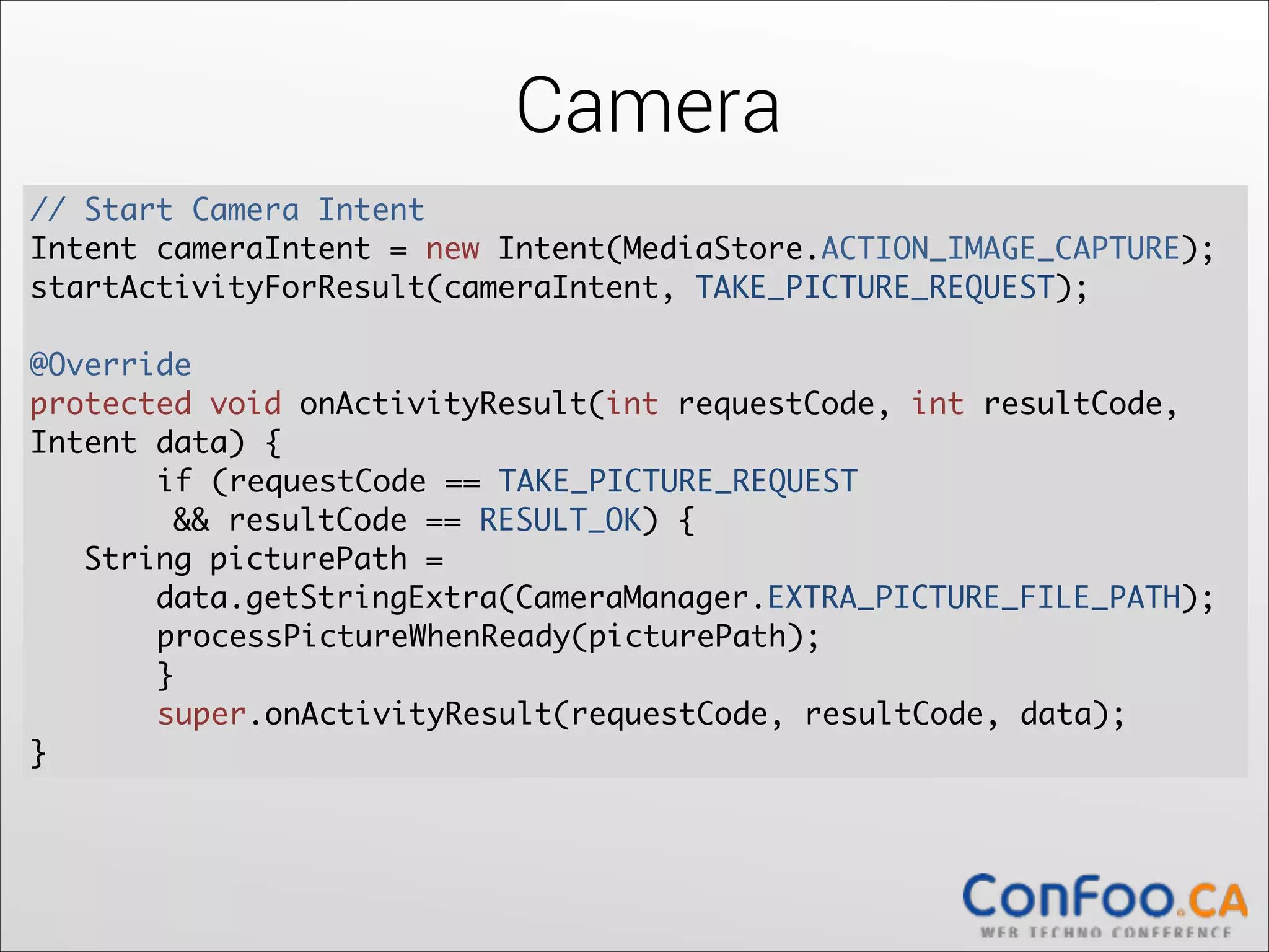 Camera
// Start Camera Intent	
  
Intent cameraIntent = new Intent(MediaStore.ACTION_IMAGE_CAPTURE);	
  
startActivityForResult(cameraIntent, TAKE_PICTURE_REQUEST);	
  

!

@Override	
  
protected void onActivityResult(int requestCode, int resultCode,
Intent data) {	
  
	
if (requestCode == TAKE_PICTURE_REQUEST  
&& resultCode == RESULT_OK) {	
  
String picturePath =  
data.getStringExtra(CameraManager.EXTRA_PICTURE_FILE_PATH);	
  
	
processPictureWhenReady(picturePath);	
	
  
	
}	
	
super.onActivityResult(requestCode, resultCode, data);	
  
}

 