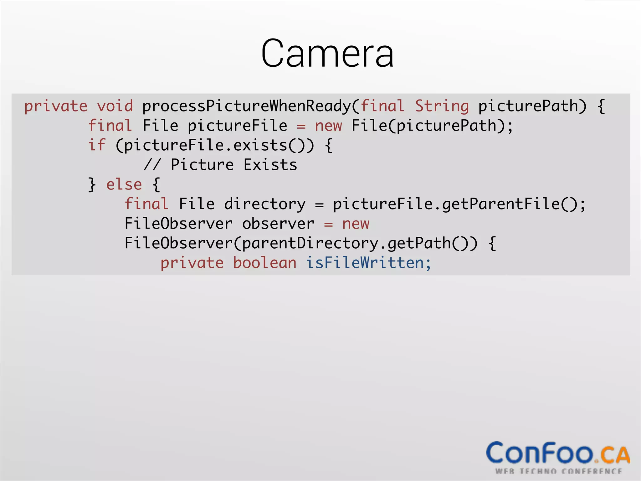Camera
private void processPictureWhenReady(final String picturePath) {	
  
final File pictureFile = new File(picturePath);	
  
if (pictureFile.exists()) {	
  
	
// Picture Exists	
} else {	
  
final File directory = pictureFile.getParentFile();	
  
FileObserver observer = new  
FileObserver(parentDirectory.getPath()) {	
  
private boolean isFileWritten;

 