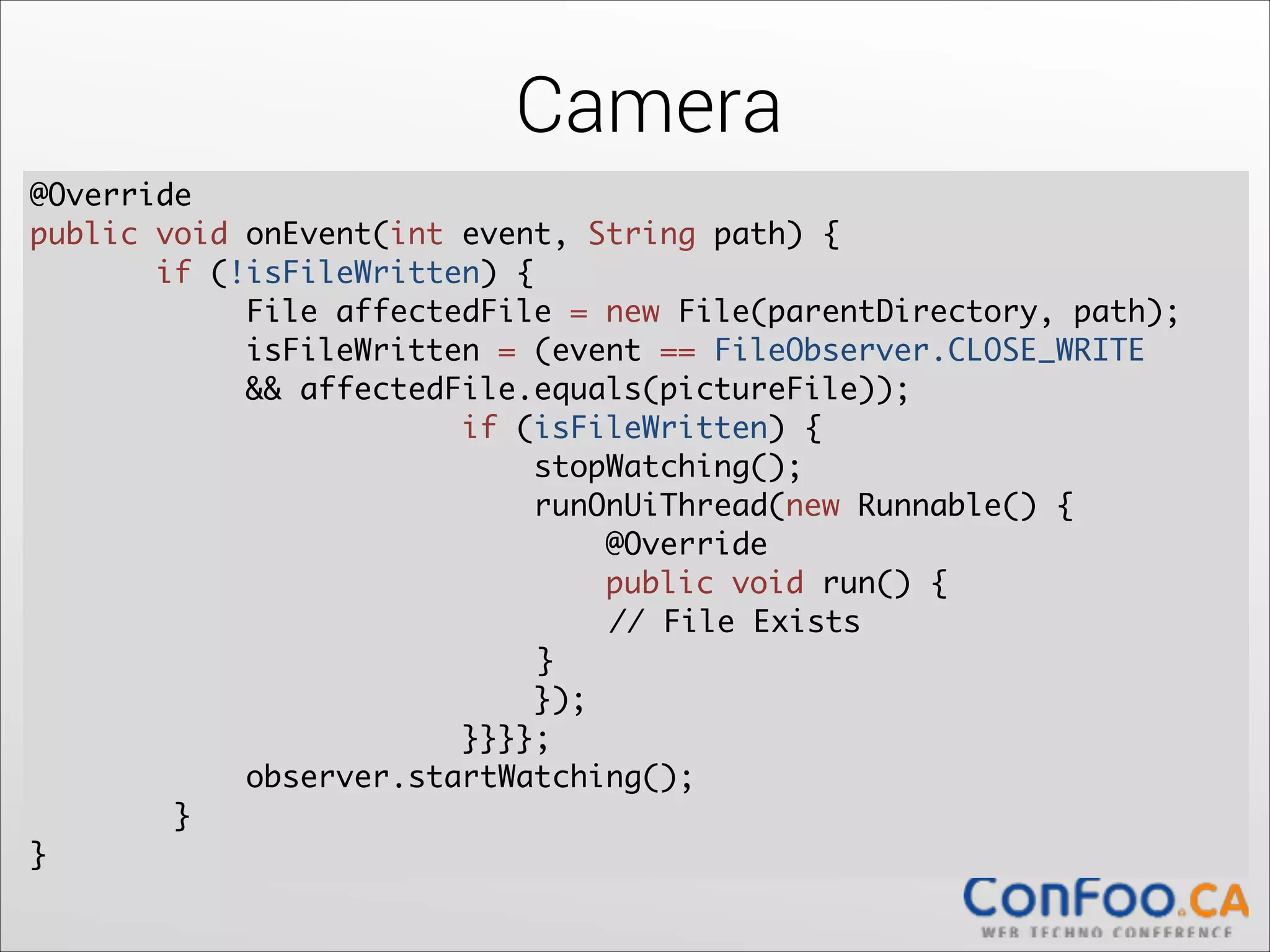 Camera
@Override	
  
public void onEvent(int event, String path) {	
  
if (!isFileWritten) {	
  
File affectedFile = new File(parentDirectory, path);	
  
isFileWritten = (event == FileObserver.CLOSE_WRITE	
&& affectedFile.equals(pictureFile));	
if (isFileWritten) {	
  
stopWatching();	
runOnUiThread(new Runnable() {	
  
@Override	
  
public void run() {	
  
	
	
	
// File Exists	
	
	
	
}	
});	
  
}}}};	
  
observer.startWatching();	
  
}	
  
}

 