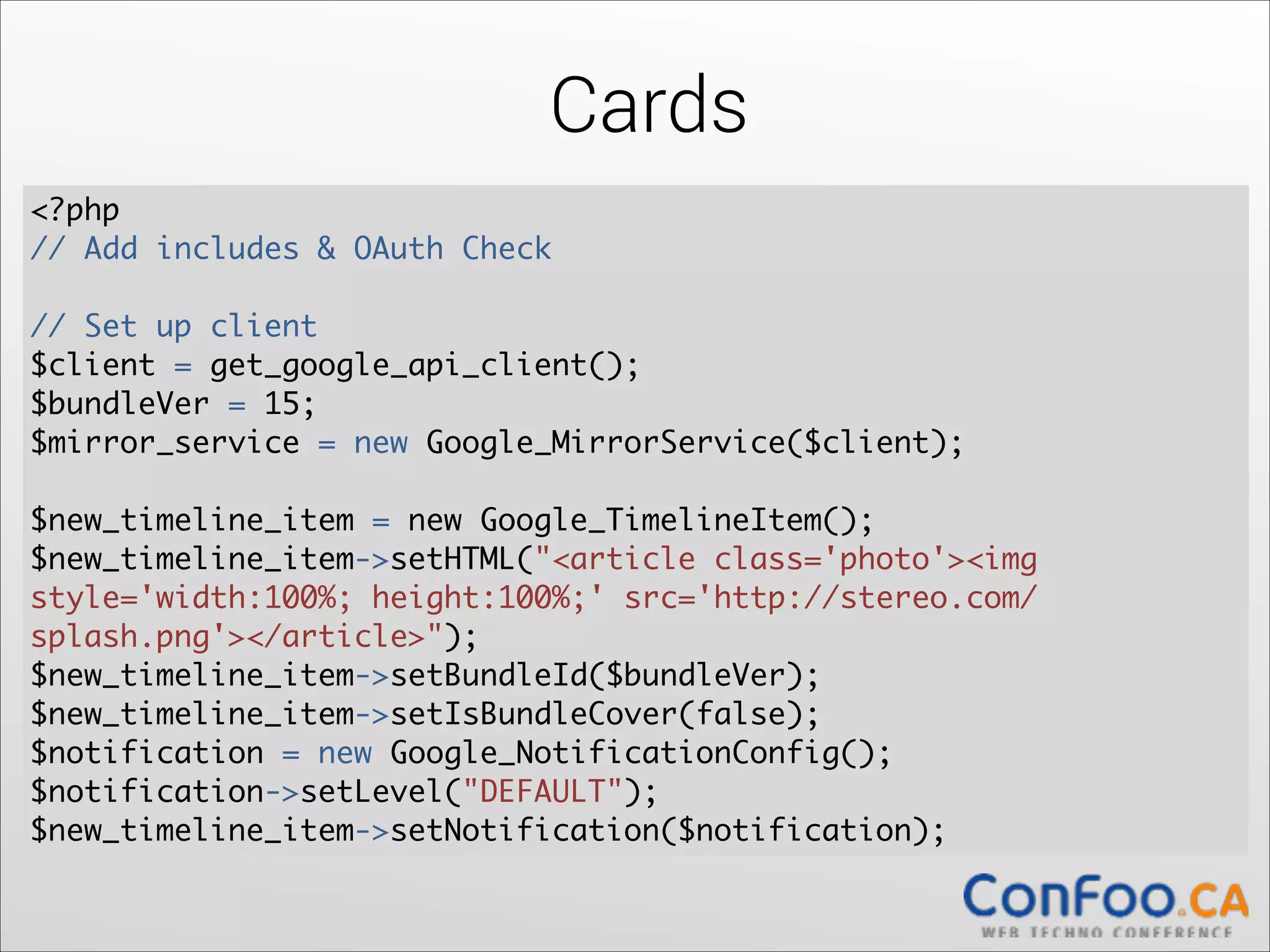 Cards
<?php	
// Add includes & OAuth Check 

!

// Set up client	
$client = get_google_api_client();	
$bundleVer = 15;	
  
$mirror_service = new Google_MirrorService($client);	
  

!

$new_timeline_item = new Google_TimelineItem();	
  
$new_timeline_item->setHTML("<article class='photo'><img
style='width:100%; height:100%;' src='http://stereo.com/
splash.png'></article>");	
  
$new_timeline_item->setBundleId($bundleVer);	
  
$new_timeline_item->setIsBundleCover(false);	
  
$notification = new Google_NotificationConfig();	
  
$notification->setLevel("DEFAULT");	
  
$new_timeline_item->setNotification($notification);

 
