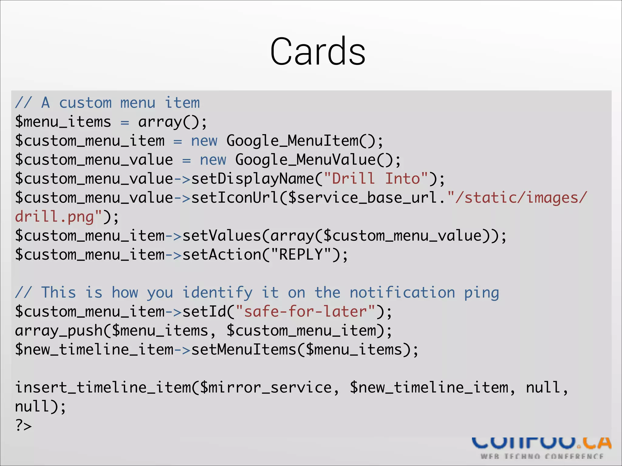 Cards
// A custom menu item	
  
$menu_items = array();	
  
$custom_menu_item = new Google_MenuItem();	
  
$custom_menu_value = new Google_MenuValue();	
  
$custom_menu_value->setDisplayName("Drill Into");	
  
$custom_menu_value->setIconUrl($service_base_url."/static/images/
drill.png");	
$custom_menu_item->setValues(array($custom_menu_value));	
  
$custom_menu_item->setAction("REPLY");	
  

!

// This is how you identify it on the notification ping	
  
$custom_menu_item->setId("safe-for-later");	
  
array_push($menu_items, $custom_menu_item);	
  
$new_timeline_item->setMenuItems($menu_items);	
  

!

insert_timeline_item($mirror_service, $new_timeline_item, null,
null);	
  
?>

 