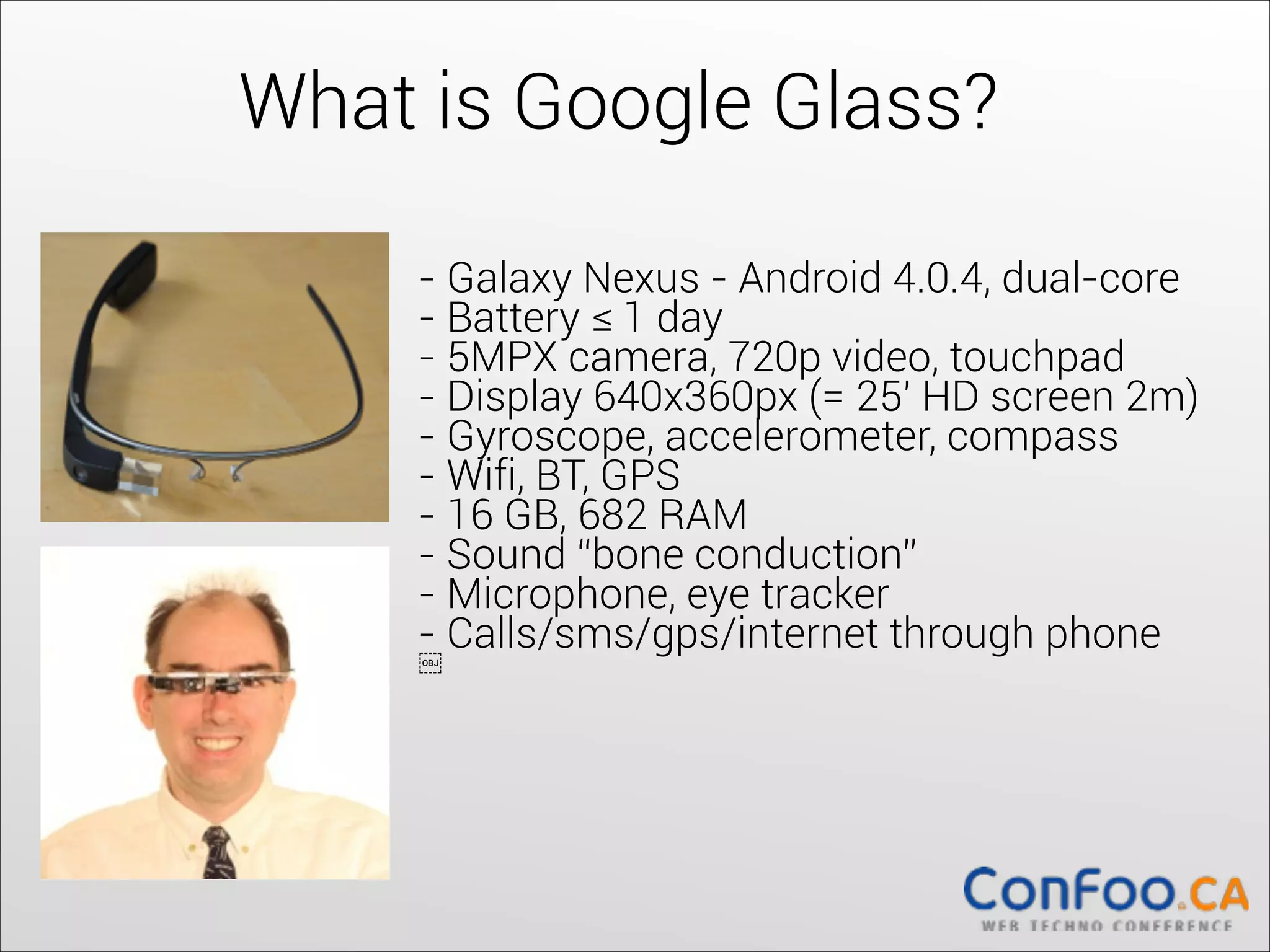What is Google Glass?
- Galaxy Nexus - Android 4.0.4, dual-core	
  
- Battery ≤ 1 day	
  
- 5MPX camera, 720p video, touchpad	
  
- Display 640x360px (= 25' HD screen 2m)	
  
- Gyroscope, accelerometer, compass	
  
- Wifi, BT, GPS	
  
- 16 GB, 682 RAM	
  
- Sound “bone conduction”	
  
- Microphone, eye tracker	
  
- Calls/sms/gps/internet through phone	
  
￼

 