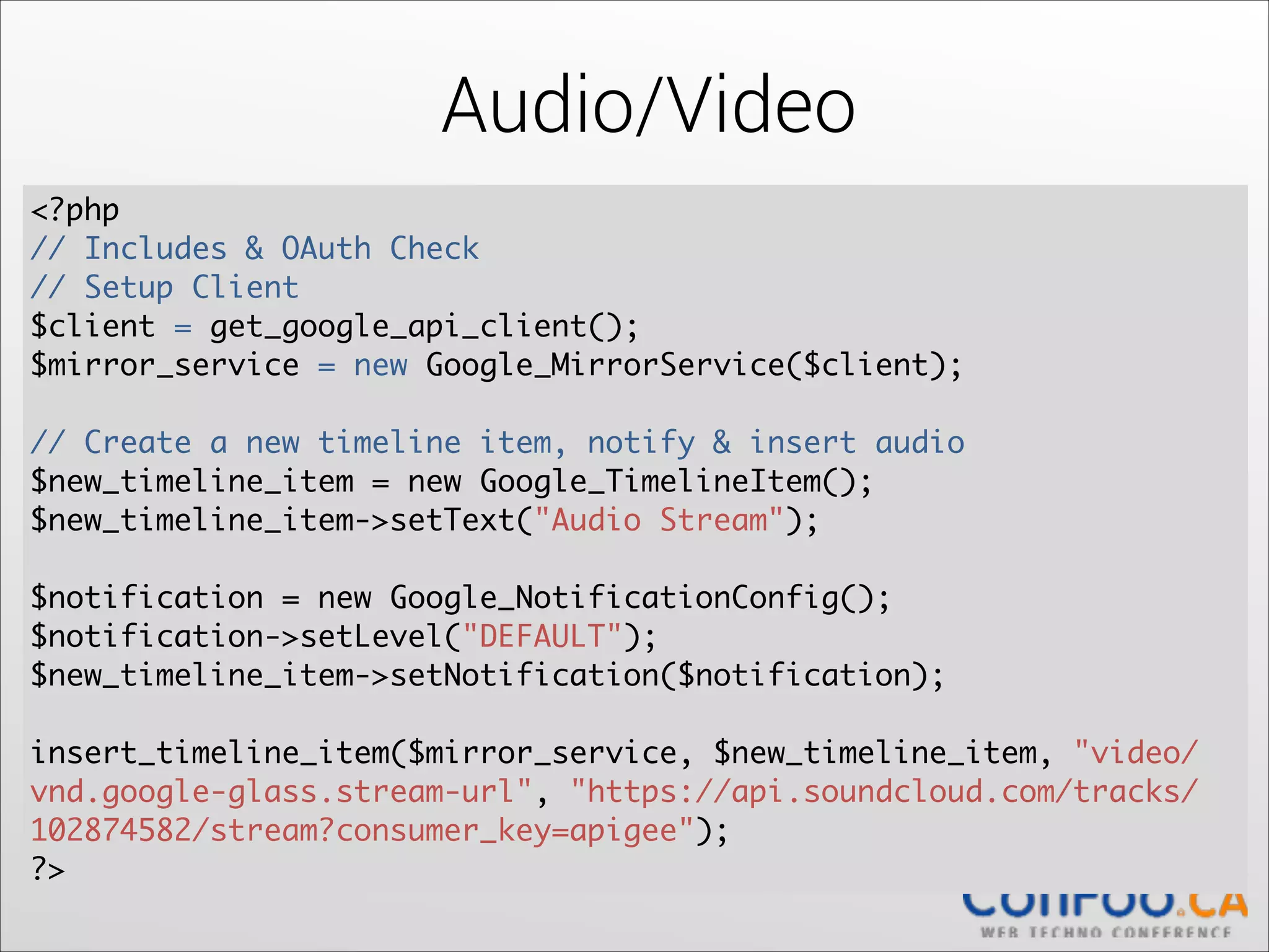 Audio/Video
<?php	
// Includes & OAuth Check 
// Setup Client	
$client = get_google_api_client();	
$mirror_service = new Google_MirrorService($client);	
  

!

// Create a new timeline item, notify & insert audio	
$new_timeline_item = new Google_TimelineItem();	
  
$new_timeline_item->setText("Audio Stream");	
  

!

$notification = new Google_NotificationConfig();	
  
$notification->setLevel("DEFAULT");	
  
$new_timeline_item->setNotification($notification);	
  

!

insert_timeline_item($mirror_service, $new_timeline_item, "video/
vnd.google-glass.stream-url", "https://api.soundcloud.com/tracks/
102874582/stream?consumer_key=apigee");	
  
?>

 