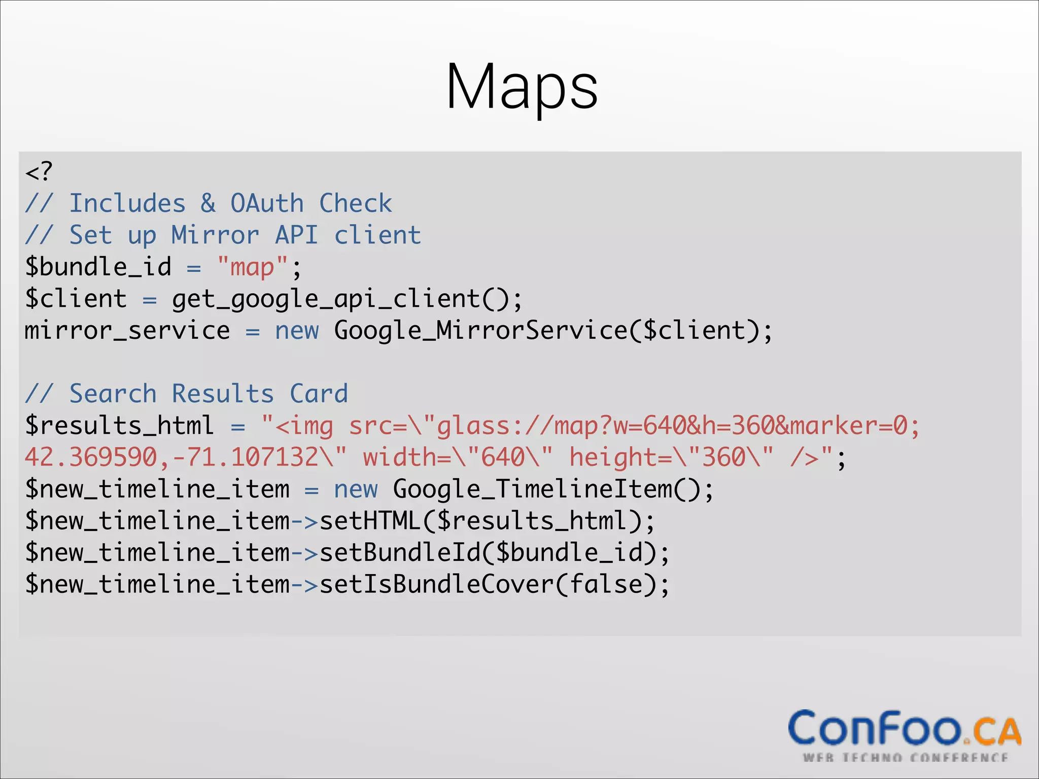 Maps
<?	
  
// Includes & OAuth Check 
// Set up Mirror API client	
  
$bundle_id = "map";	
  
$client = get_google_api_client();	
  
mirror_service = new Google_MirrorService($client);	
  

!

// Search Results Card	
  
$results_html = "<img src="glass://map?w=640&h=360&marker=0;	
  
42.369590,-71.107132" width="640" height="360" />";	
  
$new_timeline_item = new Google_TimelineItem();	
  
$new_timeline_item->setHTML($results_html);	
  
$new_timeline_item->setBundleId($bundle_id);	
  
$new_timeline_item->setIsBundleCover(false); 

 