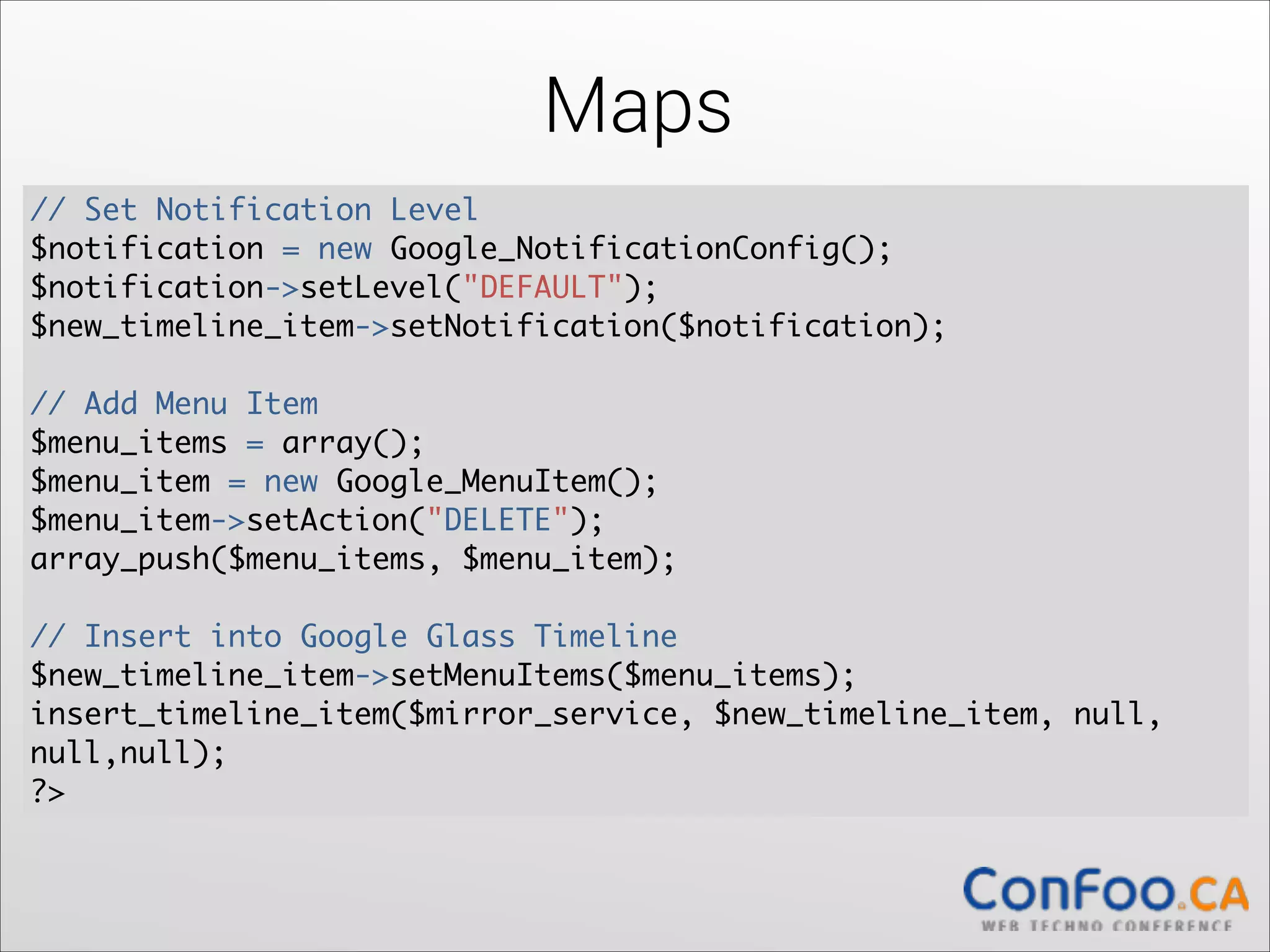 Maps
// Set Notification Level	
$notification = new Google_NotificationConfig();	
  
$notification->setLevel("DEFAULT");	
  
$new_timeline_item->setNotification($notification);	
  

!

// Add Menu Item	
$menu_items = array();	
  
$menu_item = new Google_MenuItem();	
  
$menu_item->setAction("DELETE");	
  
array_push($menu_items, $menu_item);	
  

!

// Insert into Google Glass Timeline	
$new_timeline_item->setMenuItems($menu_items);	
  
insert_timeline_item($mirror_service, $new_timeline_item, null,
null,null);	
?>

 
