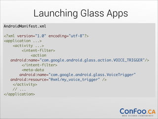 Launching Glass Apps
AndroidManifest.xml  
 
<?xml version="1.0" encoding="utf-8"?> 
<application ...> 
    <activity ...> 
        <intent-filter> 
            <action           
 
android:name="com.google.android.glass.action.VOICE_TRIGGER"/> 
        </intent-filter> 
        <meta-data  
android:name="com.google.android.glass.VoiceTrigger" 
  android:resource="@xml/my_voice_trigger" /> 
    </activity> 
    // ... 
</application>

 