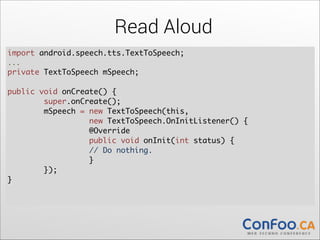 Read Aloud
import android.speech.tts.TextToSpeech;	
  
...	

private TextToSpeech mSpeech;	
  

!

public void onCreate() {	
  
super.onCreate();	
  
mSpeech = new TextToSpeech(this,  
new TextToSpeech.OnInitListener() {	
  
@Override	
  
public void onInit(int status) {	
  
// Do nothing.	
  
}	
});	
}	
  

!

 