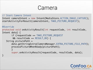 Camera
// Start Camera Intent	
  
Intent cameraIntent = new Intent(MediaStore.ACTION_IMAGE_CAPTURE);	
  
startActivityForResult(cameraIntent, TAKE_PICTURE_REQUEST);	
  

!

@Override	
  
protected void onActivityResult(int requestCode, int resultCode,
Intent data) {	
  
	
if (requestCode == TAKE_PICTURE_REQUEST  
&& resultCode == RESULT_OK) {	
  
String picturePath =  
data.getStringExtra(CameraManager.EXTRA_PICTURE_FILE_PATH);	
  
	
processPictureWhenReady(picturePath);	
	
  
	
}	
	
super.onActivityResult(requestCode, resultCode, data);	
  
}

 