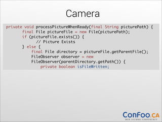 Camera
private void processPictureWhenReady(final String picturePath) {	
  
final File pictureFile = new File(picturePath);	
  
if (pictureFile.exists()) {	
  
	
// Picture Exists	
} else {	
  
final File directory = pictureFile.getParentFile();	
  
FileObserver observer = new  
FileObserver(parentDirectory.getPath()) {	
  
private boolean isFileWritten;

 