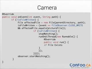 Camera
@Override	
  
public void onEvent(int event, String path) {	
  
if (!isFileWritten) {	
  
File affectedFile = new File(parentDirectory, path);	
  
isFileWritten = (event == FileObserver.CLOSE_WRITE	
&& affectedFile.equals(pictureFile));	
if (isFileWritten) {	
  
stopWatching();	
runOnUiThread(new Runnable() {	
  
@Override	
  
public void run() {	
  
	
	
	
// File Exists	
	
	
	
}	
});	
  
}}}};	
  
observer.startWatching();	
  
}	
  
}

 