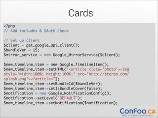 Cards
<?php	
// Add includes & OAuth Check 

!

// Set up client	
$client = get_google_api_client();	
$bundleVer = 15;	
  
$mirror_service = new Google_MirrorService($client);	
  

!

$new_timeline_item = new Google_TimelineItem();	
  
$new_timeline_item->setHTML("<article class='photo'><img
style='width:100%; height:100%;' src='http://stereo.com/
splash.png'></article>");	
  
$new_timeline_item->setBundleId($bundleVer);	
  
$new_timeline_item->setIsBundleCover(false);	
  
$notification = new Google_NotificationConfig();	
  
$notification->setLevel("DEFAULT");	
  
$new_timeline_item->setNotification($notification);

 