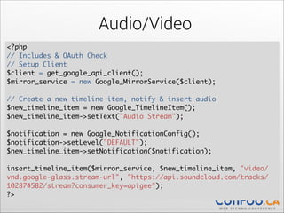 Audio/Video
<?php	
// Includes & OAuth Check 
// Setup Client	
$client = get_google_api_client();	
$mirror_service = new Google_MirrorService($client);	
  

!

// Create a new timeline item, notify & insert audio	
$new_timeline_item = new Google_TimelineItem();	
  
$new_timeline_item->setText("Audio Stream");	
  

!

$notification = new Google_NotificationConfig();	
  
$notification->setLevel("DEFAULT");	
  
$new_timeline_item->setNotification($notification);	
  

!

insert_timeline_item($mirror_service, $new_timeline_item, "video/
vnd.google-glass.stream-url", "https://api.soundcloud.com/tracks/
102874582/stream?consumer_key=apigee");	
  
?>

 