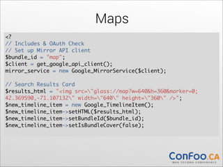 Maps
<?	
  
// Includes & OAuth Check 
// Set up Mirror API client	
  
$bundle_id = "map";	
  
$client = get_google_api_client();	
  
mirror_service = new Google_MirrorService($client);	
  

!

// Search Results Card	
  
$results_html = "<img src="glass://map?w=640&h=360&marker=0;	
  
42.369590,-71.107132" width="640" height="360" />";	
  
$new_timeline_item = new Google_TimelineItem();	
  
$new_timeline_item->setHTML($results_html);	
  
$new_timeline_item->setBundleId($bundle_id);	
  
$new_timeline_item->setIsBundleCover(false); 

 