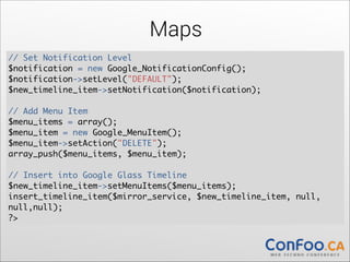 Maps
// Set Notification Level	
$notification = new Google_NotificationConfig();	
  
$notification->setLevel("DEFAULT");	
  
$new_timeline_item->setNotification($notification);	
  

!

// Add Menu Item	
$menu_items = array();	
  
$menu_item = new Google_MenuItem();	
  
$menu_item->setAction("DELETE");	
  
array_push($menu_items, $menu_item);	
  

!

// Insert into Google Glass Timeline	
$new_timeline_item->setMenuItems($menu_items);	
  
insert_timeline_item($mirror_service, $new_timeline_item, null,
null,null);	
?>

 