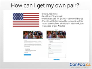 How can I get my own pair?
	
   	
  

- Be U.S. residents
- Be at least 18 years old
- Purchase Glass for $1,500 + tax within the US
- Provide a US shipping address or pick up their  
Glass at one of our locations in New York, San  
Francisco or Los Angeles

	
  

 