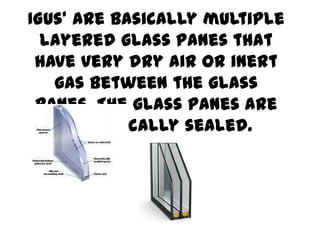 IGUs’ are basically multiple
layered glass panes that
have very dry air or inert
gas between the glass
panes. The glass panes are
hermetically sealed.

 