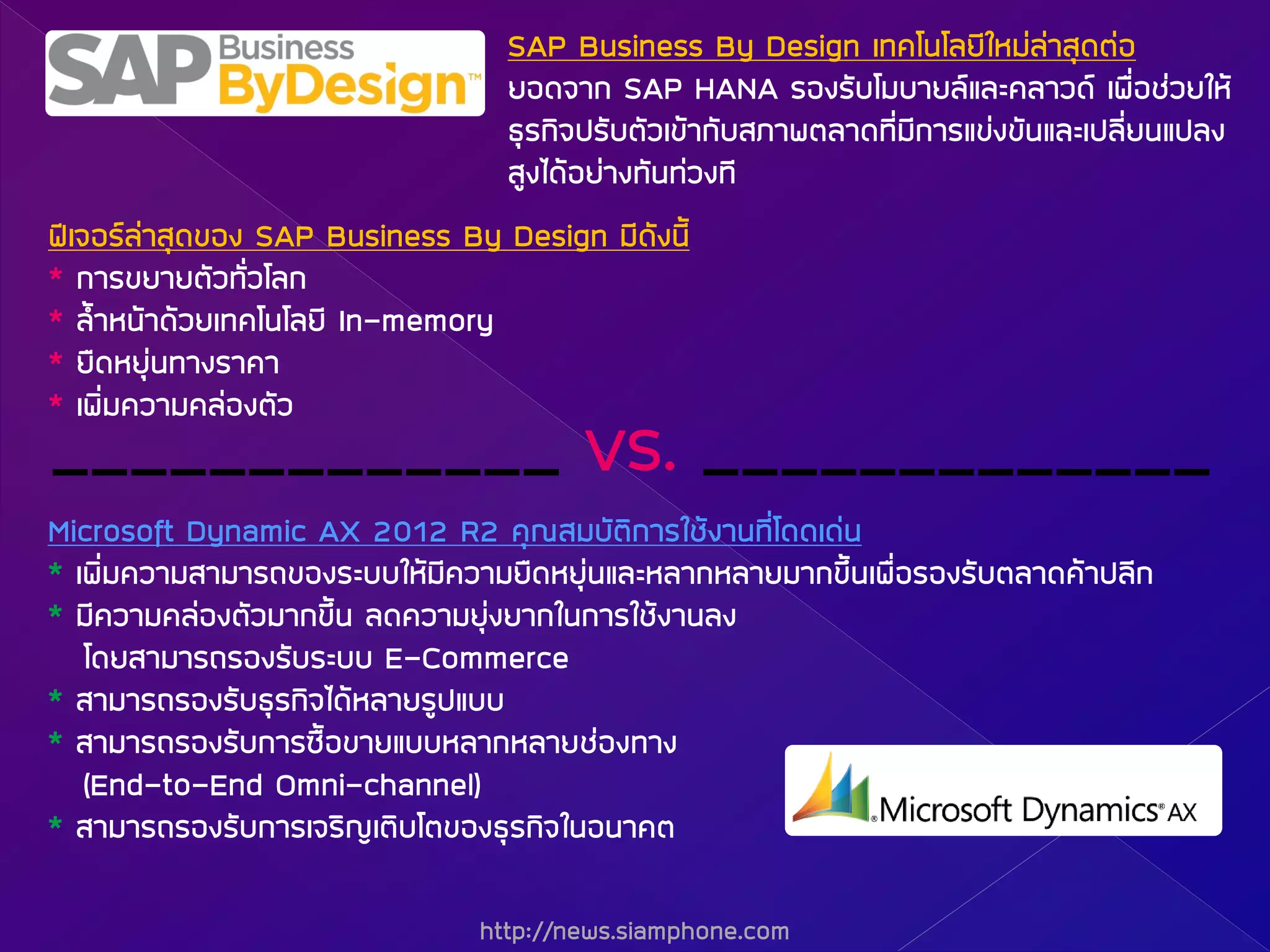 http://news.siamphone.com
_____________ VS. _____________
¿‚à¨ÍÃÅ‹ÒÊØ´¢Í§ SAP Business By Design ÁÕ´Ñ§¹Õé
* ¡ÒÃ¢ÂÒÂµÑÇ·ÑèÇâÅ¡
* ÅéíÒË¹ŒÒ´ŒÇÂà·¤â¹âÅÂÕ In-memory
* Â×´ËÂØ‹¹·Ò§ÃÒ¤Ò
* à¾ÔèÁ¤ÇÒÁ¤Å‹Í§µÑÇ
SAP Business By Design à·¤â¹âÅÂÕãËÁ‹Å‹ÒÊØ´µ‹Í
ÂÍ´¨Ò¡ SAP HANA ÃÍ§ÃÑºâÁºÒÂÅáÅÐ¤ÅÒÇ´ à¾×èÍª‹ÇÂãËŒ
¸ØÃ¡Ô¨»ÃÑºµÑÇà¢ŒÒ¡ÑºÊÀÒ¾µÅÒ´·ÕèÁÕ¡ÒÃá¢‹§¢Ñ¹áÅÐà»ÅÕèÂ¹á»Å§
ÊÙ§ä´ŒÍÂ‹Ò§·Ñ¹·‹Ç§·Õ
Microsoft Dynamic AX 2012 R2 ¤Ø³ÊÁºÑµÔ¡ÒÃãªŒ§Ò¹·Õèâ´´à´‹¹
* à¾ÔèÁ¤ÇÒÁÊÒÁÒÃ¶¢Í§ÃÐººãËŒÁÕ¤ÇÒÁÂ×´ËÂØ‹¹áÅÐËÅÒ¡ËÅÒÂÁÒ¡¢Öé¹à¾×èÍÃÍ§ÃÑºµÅÒ´¤ŒÒ»ÅÕ¡
* ÁÕ¤ÇÒÁ¤Å‹Í§µÑÇÁÒ¡¢Öé¹ Å´¤ÇÒÁÂØ‹§ÂÒ¡ã¹¡ÒÃãªŒ§Ò¹Å§
â´ÂÊÒÁÒÃ¶ÃÍ§ÃÑºÃÐºº E-Commerce
* ÊÒÁÒÃ¶ÃÍ§ÃÑº¸ØÃ¡Ô¨ä´ŒËÅÒÂÃÙ»áºº
* ÊÒÁÒÃ¶ÃÍ§ÃÑº¡ÒÃ«×éÍ¢ÒÂáººËÅÒ¡ËÅÒÂª‹Í§·Ò§
(End-to-End Omni-channel)
* ÊÒÁÒÃ¶ÃÍ§ÃÑº¡ÒÃà¨ÃÔÞàµÔºâµ¢Í§¸ØÃ¡Ô¨ã¹Í¹Ò¤µ
 