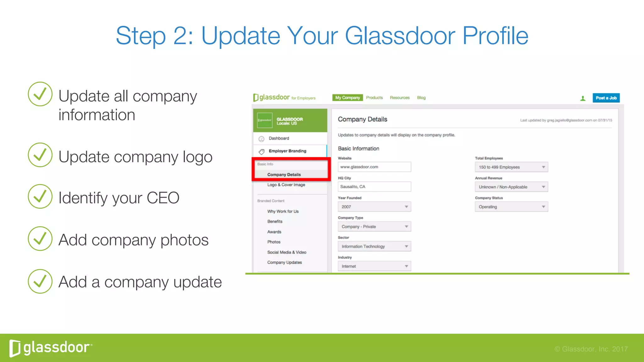 © Glassdoor, Inc. 2017
Update all company
information 
Update company logo
Identify your CEO
Add company photos 
Add a company update 
Step 2: Update Your Glassdoor Proﬁle 
 