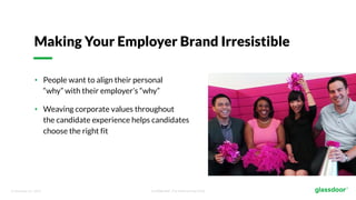 © Glassdoor, Inc. 2017. Confidential - For Internal Use Only
Making Your Employer Brand Irresistible
• People want to align their personal
“why” with their employer’s “why”
• Weaving corporate values throughout
the candidate experience helps candidates
choose the right fit
 