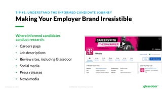 © Glassdoor, Inc. 2017. Confidential - For Internal Use Only
TIP #1: UNDERSTAND THE INFORMED CANDIDATE JOURNEY
Making Your Employer Brand Irresistible
Where informed candidates
conduct research:
• Careers page
• Job descriptions
• Review sites, including Glassdoor
• Social media
• Press releases
• News media
 