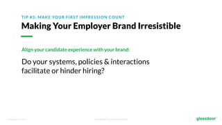 © Glassdoor, Inc. 2017. Confidential - For Internal Use Only
TIP #3: MAKE YOUR FIRST IMPRESSION COUNT
Making Your Employer Brand Irresistible
Align your candidate experience with your brand:
Do your systems, policies & interactions
facilitate or hinder hiring?
 