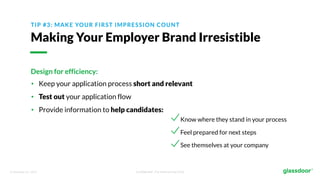 © Glassdoor, Inc. 2017. Confidential - For Internal Use Only
TIP #3: MAKE YOUR FIRST IMPRESSION COUNT
Making Your Employer Brand Irresistible
Design for efficiency:
• Keep your application process short and relevant
• Test out your application flow
• Provide information to help candidates:
Know where they stand in your process
Feel prepared for next steps
See themselves at your company
 
