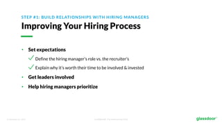 © Glassdoor, Inc. 2017. Confidential - For Internal Use Only
STEP #1: BUILD RELATIONSHIPS WITH HIRING MANAGERS
Improving Your Hiring Process
• Set expectations
Define the hiring manager’s role vs. the recruiter’s
Explain why it’s worth their time to be involved & invested
• Get leaders involved
• Help hiring managers prioritize
 