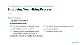 © Glassdoor, Inc. 2017. Confidential - For Internal Use Only
STEP #1: BUILD RELATIONSHIPS WITH HIRING MANAGERS
Improving Your Hiring Process
Create structure:
• Map out evaluation flows
• Arm interviewers with:
The job description & candidate’s resume
Correct interview time & location
Information about who the candidate will
report to & work with most frequently
• Standardize interviewer feedback mechanisms
Instructions on interview direction or topic
Basic company info
Information on next steps
 