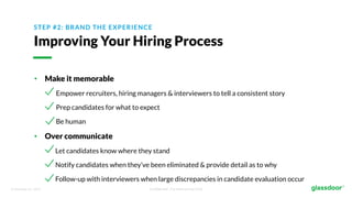 © Glassdoor, Inc. 2017. Confidential - For Internal Use Only
STEP #2: BRAND THE EXPERIENCE
Improving Your Hiring Process
• Make it memorable
Empower recruiters, hiring managers & interviewers to tell a consistent story
Prep candidates for what to expect
Be human
• Over communicate
Let candidates know where they stand
Notify candidates when they’ve been eliminated & provide detail as to why
Follow-up with interviewers when large discrepancies in candidate evaluation occur
 