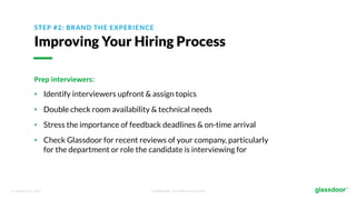 © Glassdoor, Inc. 2017. Confidential - For Internal Use Only
STEP #2: BRAND THE EXPERIENCE
Improving Your Hiring Process
Prep	interviewers:
• Identify interviewers upfront & assign topics
• Double check room availability & technical needs
• Stress the importance of feedback deadlines & on-time arrival
• Check Glassdoor for recent reviews of your company, particularly
for the department or role the candidate is interviewing for
 