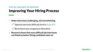 © Glassdoor, Inc. 2017. Confidential - For Internal Use Only
STEP #3: USE DATA TO IMPROVE
Improving Your Hiring Process
• Make interviews challenging, not overwhelming
Optimal interview difficulty level is 4 out of 5
Benchmark your progress on Glassdoor
• Research shows that more difficult job interviews
are linked to better fitting candidates later on
 