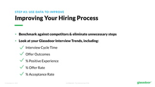 © Glassdoor, Inc. 2017. Confidential - For Internal Use Only
STEP #3: USE DATA TO IMPROVE
Improving Your Hiring Process
• Benchmark against competitors & eliminate unnecessary steps
• Look at your Glassdoor Interview Trends, including:
Interview Cycle Time
Offer Outcomes
% Positive Experience
% Offer Rate
% Acceptance Rate
 
