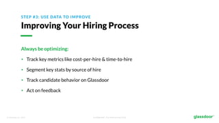 © Glassdoor, Inc. 2017. Confidential - For Internal Use Only
STEP #3: USE DATA TO IMPROVE
Improving Your Hiring Process
Always be optimizing:
• Track key metrics like cost-per-hire & time-to-hire
• Segment key stats by source of hire
• Track candidate behavior on Glassdoor
• Act on feedback
 