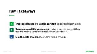 © Glassdoor, Inc. 2017. Confidential - For Internal Use Only
Key Takeaways
Treat candidates like valued partners to attract better talent
Candidates act like consumers — give them the content they
need to make an informed decision (in your favor!)
Use the data available to improve your process
1
2
3
 