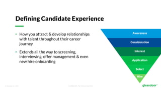 © Glassdoor, Inc. 2017. Confidential - For Internal Use Only
Defining Candidate Experience
• How you attract & develop relationships
with talent throughout their career
journey
• Extends all the way to screening,
interviewing, offer management & even
new hire onboarding
 