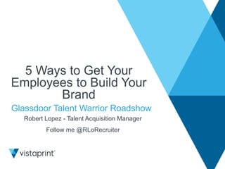 5 Ways to Get Your 
Employees to Build Your 
Brand 
Glassdoor Talent Warrior Roadshow 
Robert Lopez - Talent Acquisition Manager 
Follow me @RLoRecruiter 
 