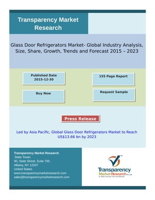 Transparency Market
Research
Glass Door Refrigerators Market- Global Industry Analysis,
Size, Share, Growth, Trends and Forecast 2015 – 2023
Led by Asia Pacific, Global Glass Door Refrigerators Market to Reach
US$13.66 bn by 2023
Transparency Market Research
State Tower,
90, State Street, Suite 700.
Albany, NY 12207
United States
www.transparencymarketresearch.com
sales@transparencymarketresearch.com
155 Page ReportPublished Date
2015-12-30
Buy Now Request Sample
Press Release
 
