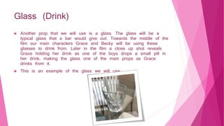 Glass (Drink)
 Another prop that we will use is a glass. The glass will be a
typical glass that a bar would give out. Towards the middle of the
film our main characters Grace and Becky will be using these
glasses to drink from. Later in the film a close up shot reveals
Grace holding her drink as one of the boys drops a small pill in
her drink, making the glass one of the main props as Grace
drinks from it.
 This is an example of the glass we will use:​
 