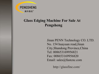 Glass Edging Machine For Sale At
Pengsheng
Jinan PENN Technology CO. LTD.
No. 154 huayuan road,Jinan
City,Shandong Province,China
Tel: 008653169956821
Fax: 008653169956820
Email: sales@fastcnc.com
http://glassfine.com/
 