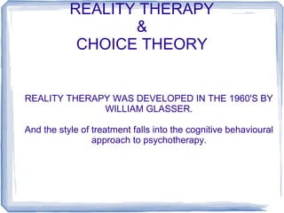 REALITY THERAPY
&
CHOICE THEORY

REALITY THERAPY WAS DEVELOPED IN THE 1960'S BY
WILLIAM GLASSER.
And the style of treatment falls into the cognitive behavioural
approach to psychotherapy.

 