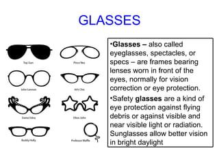 GLASSES <ul><li>Glasses –  also called eyeglasses, spectacles, or specs – are frames bearing lenses worn in front of the e...