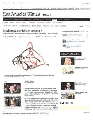 Eyeglasses a new fashion essential? - latimes.com                                                                                                                    5/1/12 1:56 PM


 Sign In or Sign Up                       fj Like 224k Membership Services Jobs Cars Real Estate Subscribe Rentals Classiﬁeds Place Ad Custom Publish) ng




 ft^sAnfisle$®tm£g image
  LOCAL U.S. WORLD BUSINESS SPORTS ENTERTAINMENT                                                               LIVING   fRAVEL OPINION DEAL

   H O M E F O O D I M A G E B O O K S PA R E N T I N G M A G A Z I N E C O M I C S R E A D E R P H O TO S

  IN Till: NEWS: MAYDAY | AMARESTOUDEMIRE | BROOKLYN NETS I 'OCTOMOM' | ONE WORLD TRADE CENTER
                                                                                                                                                             Search


Eyeglasses a new fashion essential?                                                                                         Recommended on Facebook K Like 224k
Fashion brands are putting statement-making eyewear front and center as a stylish accessory.
                                                                                                                                      You need to be logged into
                                                                                                                                      Facebook to see your friends'
0 8 L J C o m m e n t s 2 ^ S h a r e 6 6 4 5 * 1 4 J f r Tw e e t 7 1 B R e c o m m e n d 4 2 9                             recommendations.

                                                                                                                                    Naked at the airport: Portland
                                                                                                                                    businessman strips to protest TSA
                                                                                                                                                          id this.

                                                                                                                                 f, Pentagon releases results of
                                                                                                                               4    13,000-mph test ﬂight over
                                                                                                                                    Paciﬁc




                                                                                                                           In Case You Missed It.
                                                                                                                                                    Jessica Simpson gives
                                                                                                                                                    birth to baby girl




                                                                                                                                                    Opinion: The worst way
                                                                                                                                                    to judge a charity




   Retro looks, popular in eyewear today, are seen in frames from LA. Eyeworks, left, LA. Eyeworks and Prada. (Kirk
   McKoy / Los Angeles Times / April 25, 2012)


  ALSO                                          By Adam T    schorn
                                                Los Angeles Times                                                                                   Facebook lets users post
                                                April 2D. aoia                                                                                      organ donor status


                                                Judging from the plethora of eye-catching eyewear that's
                                                been getting face time over the last few years — be it on the
                                                European ready-to-wear runways or in the adjoining ofﬁce                                            Turning an iconic house
  Celebrities opting for lightly tinted         cubicle — it's clear that glasses have gone from nerd necessity                                     into a home
  custom-made sunglasses
                                                to chic accessor}'.
                                                It's a shift reflected in the current look-at-me trends — retro,
                                                vintage-inspired frames, chunky tortoise shells and geometric
                                                shapes that attract rather than deflect attention — and
                                                reinforced by the laundry list of fashion-focused brands with             LADEALS
                                                a presence in the eyewear arena. These include high-end
  Fashion Diary: 'Snow White's1 Colleen
  Atwood to launch HSN line                     European luxury labels like Prada, Giorgio Armani and Dolce
                                                & Gabbana as well as American contemporary brands Brooks


http://www.latimes.com/features/image/la-ig-eyeglasses-20120429-1,0,3834441.story                                                                                        Page 1 of 6
 