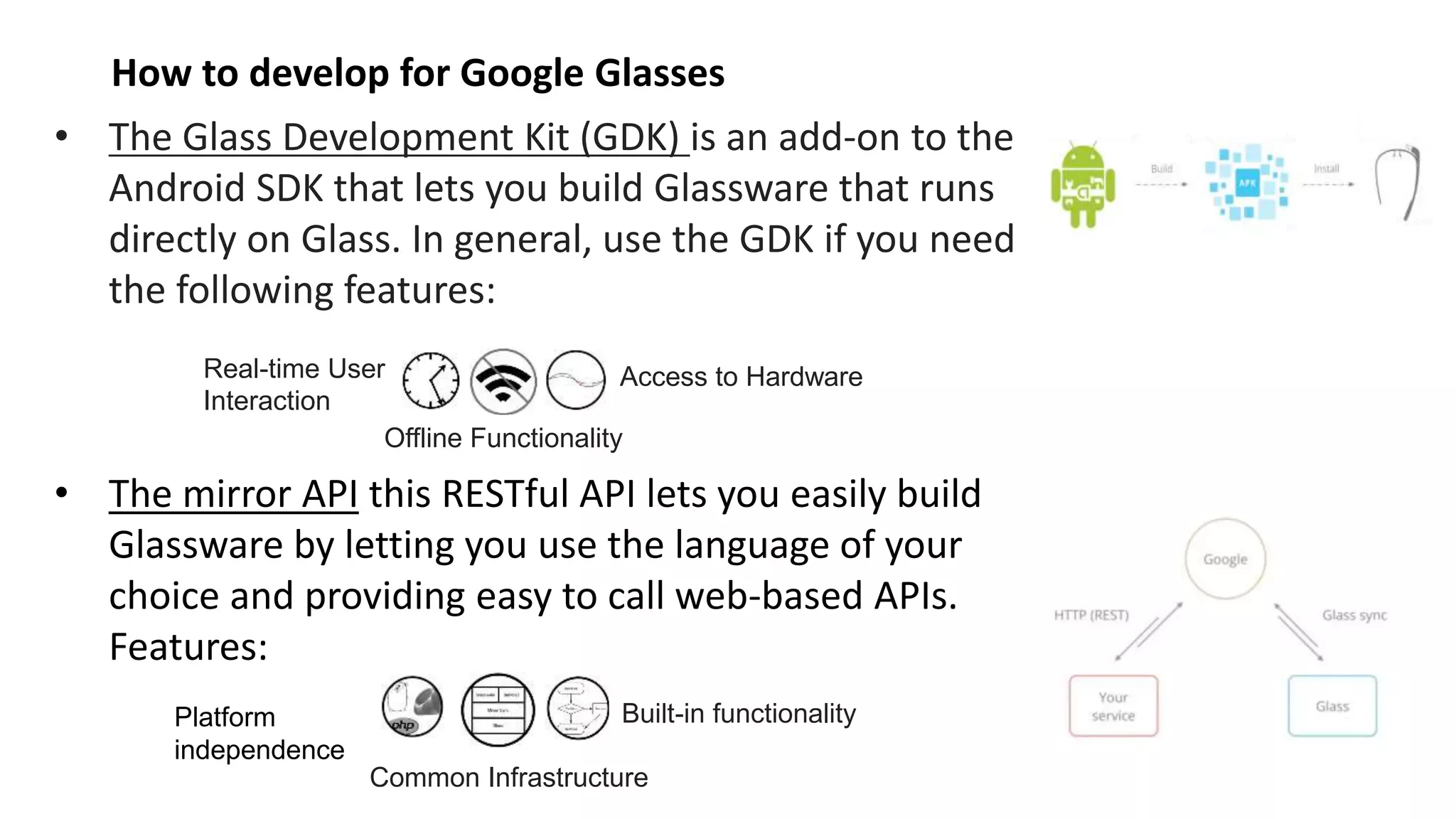 • The Glass Development Kit (GDK) is an add-on to the
Android SDK that lets you build Glassware that runs
directly on Glass. In general, use the GDK if you need
the following features:
• The mirror API this RESTful API lets you easily build
Glassware by letting you use the language of your
choice and providing easy to call web-based APIs.
Features:
How to develop for Google Glasses
Real-time User
Interaction
Offline Functionality
Access to Hardware
Platform
independence
Common Infrastructure
Built-in functionality
 