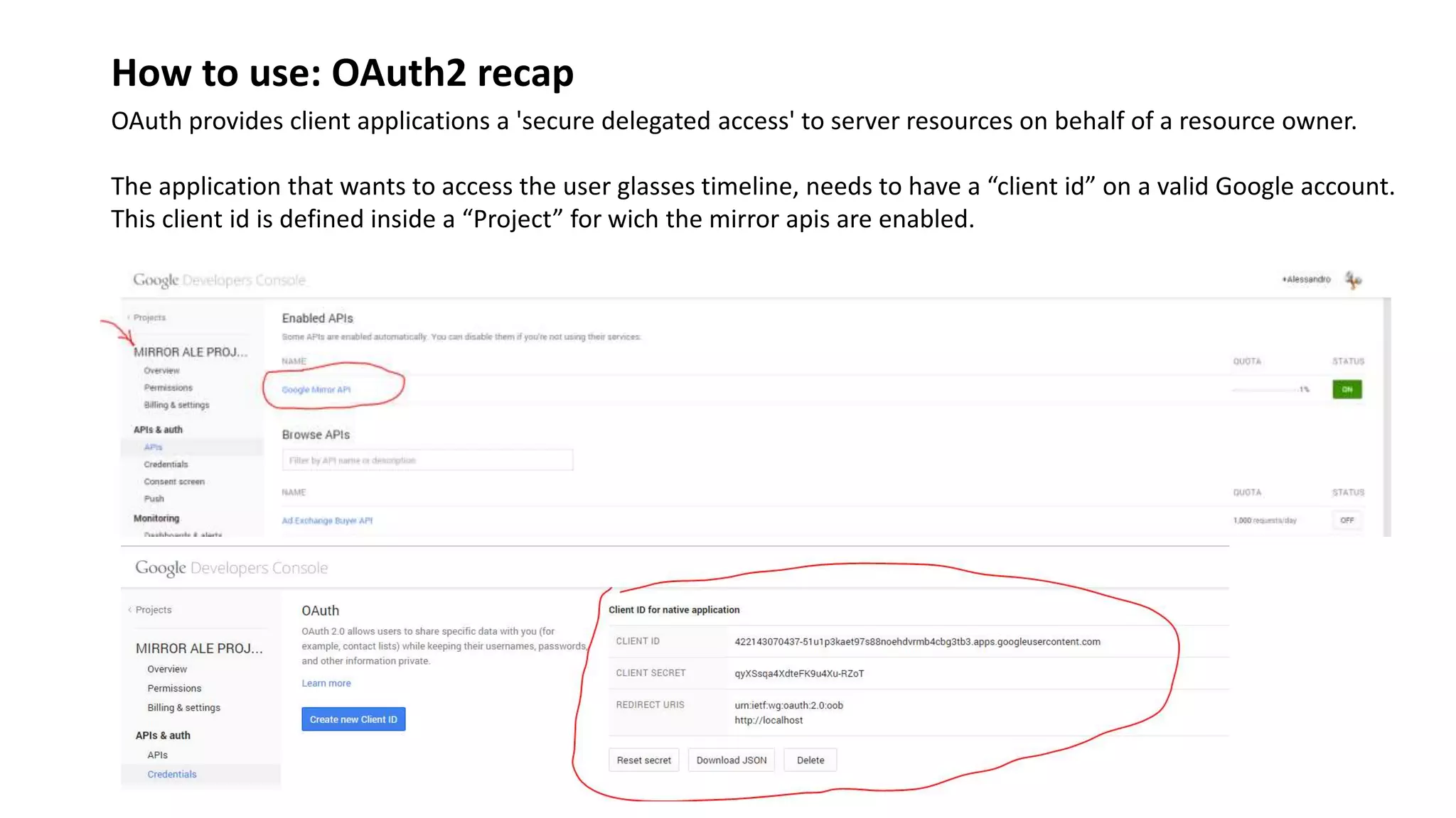 How to use: OAuth2 recap
OAuth provides client applications a 'secure delegated access' to server resources on behalf of a resource owner.
The application that wants to access the user glasses timeline, needs to have a “client id” on a valid Google account.
This client id is defined inside a “Project” for wich the mirror apis are enabled.
 