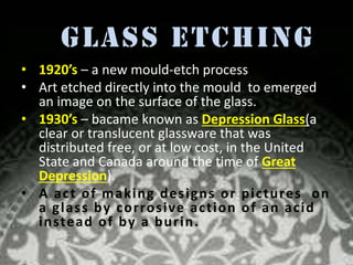 Glass Etching
• 1920’s – a new mould-etch process .
• Art etched directly into the mould to emerged
an image on the surface of the glass.
• 1930’s – bacame known as Depression Glass(a
clear or translucent glassware that was
distributed free, or at low cost, in the United
State and Canada around the time of Great
Depression).
• A ac t of making de s ig ns or pic tures on
a g lass by corrosive ac tion of an ac id
instead of by a burin.

 