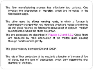 The fiber manufacturing process has effectively two variants. One
involves the preparation of marbles, which are re-melted in the
fiberisation stage.
The other uses the direct melting route, in which a furnace is
continuously charged with raw materials which are melted and refined
as that glass reaches the forehearth above a set of platinum–rhodium
bushings from which the fibers are drawn.
The two processes are described in Figures 6.2 and 6.3.2 Glass fibers
are produced by rapid attenuation of the molten glass exuding
through nozzles under gravity.
The glass viscosity between 600 and 1000P.
The rate of fiber production at the nozzle is a function of the rate of flow
of glass, not the rate of attenuation, which only determines final
diameter of the fiber.
 